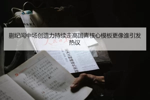 蒯纪闻中场创造力持续走高国青核心模板更像谁引发热议