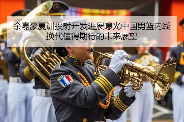 余嘉豪夏训投射开发进展曝光中国男篮内线换代值得期待的未来展望