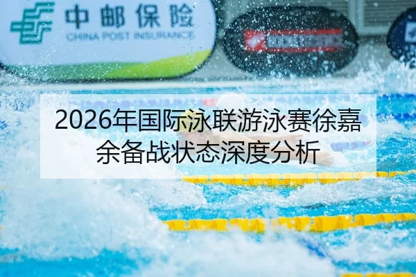 2026年国际泳联游泳赛徐嘉余备战状态深度分析