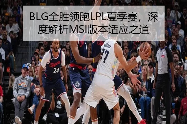 BLG全胜领跑LPL夏季赛，深度解析MSI版本适应之道