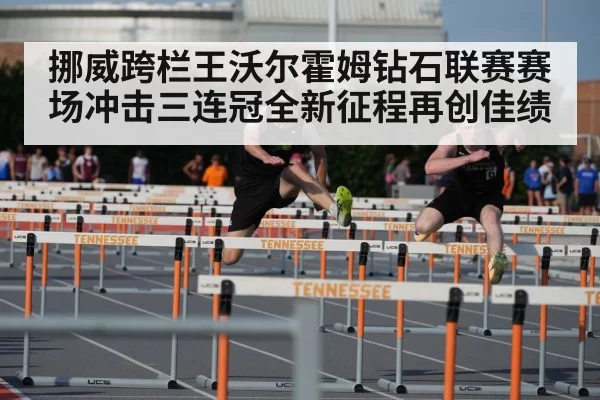 挪威跨栏王沃尔霍姆钻石联赛赛场冲击三连冠全新征程再创佳绩