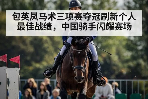 包英凤马术三项赛夺冠刷新个人最佳战绩,中国骑手闪耀赛场
