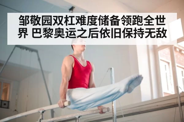 邹敬园双杠难度储备领跑全世界 巴黎奥运之后依旧保持无敌