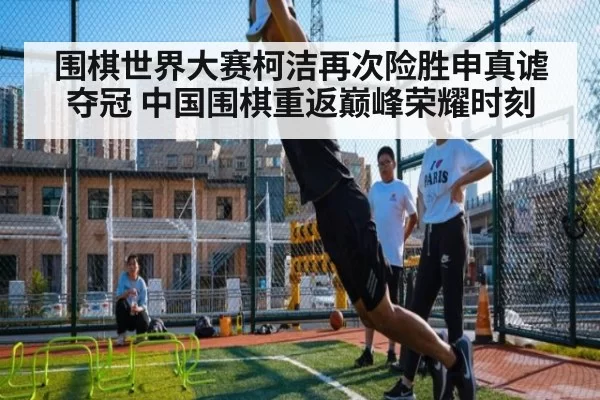 围棋世界大赛柯洁再次险胜申真谑夺冠 中国围棋重返巅峰荣耀时刻