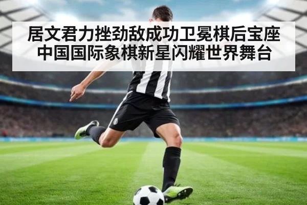 居文君力挫劲敌成功卫冕棋后宝座 中国国际象棋新星闪耀世界舞台